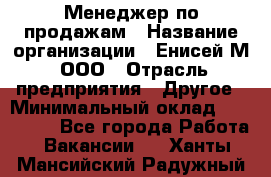 Менеджер по продажам › Название организации ­ Енисей-М, ООО › Отрасль предприятия ­ Другое › Минимальный оклад ­ 100 000 - Все города Работа » Вакансии   . Ханты-Мансийский,Радужный г.